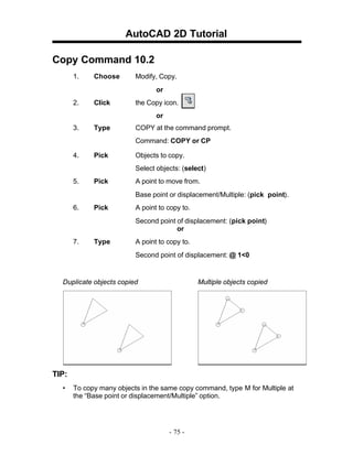 AutoCAD 2D Tutorial
Copy Command 10.2
1.

Choose

Modify, Copy.
or

2.

Click

the Copy icon.
or

3.

Type

COPY at the command prompt.
Command: COPY or CP

4.

Pick

Objects to copy.
Select objects: (select)

5.

Pick

A point to move from.
Base point or displacement/Multiple: (pick point).

6.

Pick

A point to copy to.
Second point of displacement: (pick point)
or

7.

Type

A point to copy to.
Second point of displacement: @ 1<0

Duplicate objects copied

Multiple objects copied

TIP:
•

To copy many objects in the same copy command, type M for Multiple at
the “Base point or displacement/Multiple” option.

- 75 -

 