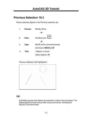 AutoCAD 2D Tutorial
Previous Selection 10.3
Places selected objects in the Previous selection set

1.

Choose

Modify, Move.
or

2.

Click

the Move icon.
or

3.

Type

MOVE at the command prompt.
Command: MOVE or M

4.

Pick

Objects to move.
Select objects: (P)

Previous Selection Set Highlighted

TIP:
AutoCAD requires that objects be selected in order to be processed. The
Select Objects prompt occurs after many commands, including the
SELECT command itself.

- 76 -

 