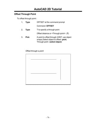AutoCAD 2D Tutorial
Offset Through Point
To offset through point :
1.

Type

OFFSET at the command prompt
Command: OFFSET

2.

Type

T to specify a through point
Offset distance or <Through point>: (T)

3.

Pick

A point to offset through (HINT: use object
snaps) Select object to offset: (pick)
Through point: (select object)

Offset through a point

- 78 -

 