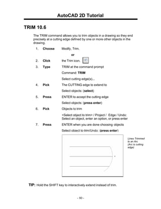 AutoCAD 2D Tutorial
TRIM 10.6
The TRIM command allows you to trim objects in a drawing so they end
precisely at a cutting edge defined by one or more other objects in the
drawing.
1.

Choose

Modify, Trim.
or

2.

Click

the Trim icon.

3.

Type

TRIM at the command prompt
Command: TRIM
Select cutting edge(s)...

4.

Pick

The CUTTING edge to extend to
Select objects: (select)

5.

Press

ENTER to accept the cutting edge
Select objects: (press enter)

6.

Pick

Objects to trim
<Select object to trim> / Project / Edge / Undo:
Select an object, enter an option, or press enter

7.

Press

ENTER when you are done choosing objects
Select object to trim/Undo: (press enter)
Lines Trimmed
to an Arc
(Arc is cutting
edge)

TIP: Hold the SHIFT key to interactively extend instead of trim.

- 80 -

 