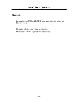 AutoCAD 2D Tutorial
Edgemode
Controls how the TRIM and EXTEND commands determine cutting and
boundary edges.

0 Uses the selected edge without an extension.
1 Extends the selected edge to its natural boundary.

- 81 -

 