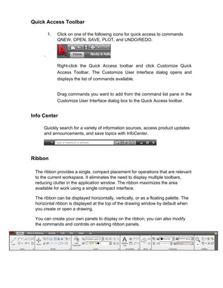 Quick Access Toolbar
1.

Click on one of the following icons for quick access to commands
QNEW, OPEN, SAVE, PLOT, and UNDO/REDO.

.
Right-click the Quick Access toolbar and click Customize Quick
Access Toolbar. The Customize User Interface dialog opens and
displays the list of commands available.

Drag commands you want to add from the command list pane in the
Customize User Interface dialog box to the Quick Access toolbar.

Info Center
Quickly search for a variety of information sources, access product updates
and announcements, and save topics with InfoCenter.

Ribbon
The ribbon provides a single, compact placement for operations that are relevant
to the current workspace. It eliminates the need to display multiple toolbars,
reducing clutter in the application window. The ribbon maximizes the area
available for work using a single compact interface.
The ribbon can be displayed horizontally, vertically, or as a floating palette. The
horizontal ribbon is displayed at the top of the drawing window by default when
you create or open a drawing.
You can create your own panels to display on the ribbon; you can also modify
the commands and controls on existing ribbon panels.

 