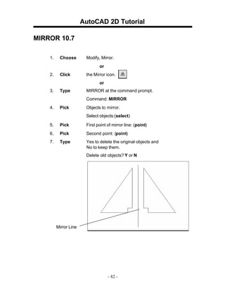AutoCAD 2D Tutorial
MIRROR 10.7
1.

Choose

Modify, Mirror.
or

2.

Click

the Mirror icon.
or

3.

Type

MIRROR at the command prompt.
Command: MIRROR

4.

Pick

Objects to mirror.
Select objects:(select)

5.

Pick

First point of mirror line: (point)

6.

Pick

Second point: (point)

7.

Type

Yes to delete the original objects and
No to keep them.
Delete old objects? Y or N

Mirror Line

- 82 -

 
