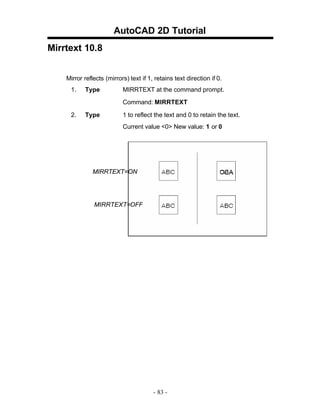 AutoCAD 2D Tutorial
Mirrtext 10.8
Mirror reflects (mirrors) text if 1, retains text direction if 0.
1.

Type

MIRRTEXT at the command prompt.
Command: MIRRTEXT

2.

Type

1 to reflect the text and 0 to retain the text.
Current value <0> New value: 1 or 0

MIRRTEXT=ON

MIRRTEXT=OFF

- 83 -

 