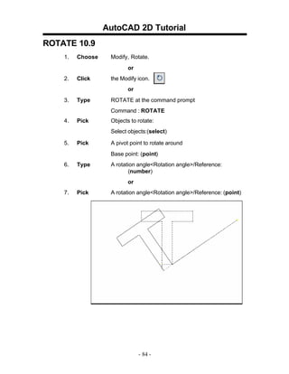 AutoCAD 2D Tutorial
ROTATE 10.9
1.

Choose

Modify, Rotate.
or

2.

Click

the Modify icon.
or

3.

Type

ROTATE at the command prompt
Command : ROTATE

4.

Pick

Objects to rotate:
Select objects:(select)

5.

Pick

A pivot point to rotate around
Base point: (point)

6.

Type

A rotation angle<Rotation angle>/Reference:
(number)
or

7.

Pick

A rotation angle<Rotation angle>/Reference: (point)

- 84 -

 