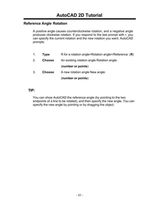 AutoCAD 2D Tutorial
Reference Angle Rotation
A positive angle causes counterclockwise rotation, and a negative angle
produces clockwise rotation. If you respond to the last prompt with r, you
can specify the current rotation and the new rotation you want. AutoCAD
prompts:

1.

Type

R for a rotation angle<Rotation angle>/Reference: (R)

2.

Choose

An existing rotation angle Rotation angle:
(number or points)

3.

Choose

A new rotation angle New angle:
(number or points)

TIP:
You can show AutoCAD the reference angle (by pointing to the two
endpoints of a line to be rotated), and then specify the new angle. You can
specify the new angle by pointing or by dragging the object.

- 85 -

 