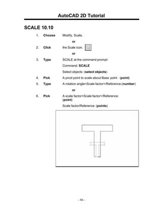 AutoCAD 2D Tutorial
SCALE 10.10
1.

Choose

Modify, Scale.
or

2.

Click

the Scale icon.
or

3.

Type

SCALE at the command prompt
Command: SCALE
Select objects: (select objects)

4.

Pick

A pivot point to scale about Base point: (point)

5.

Type

A rotation angle<Scale factor>/Reference:(number)
or

6.

Pick

A scale factor<Scale factor>/Reference:
(point)
Scale factor/Reference: (points)

- 86 -

 