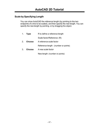 AutoCAD 2D Tutorial
Scale by Specifying Length
You can show AutoCAD the reference length (by pointing to the two
endpoints of a line to be scaled), and then specify the new length. You can
specify the new length by pointing, or by dragging the object.

1.

Type

R to define a reference length
Scale factor/Reference: (R)

2.

Choose

A reference scale factor
Reference length : (number or points)

3.

Choose

A new scale factor
New length: (number or points)

- 87 -

 