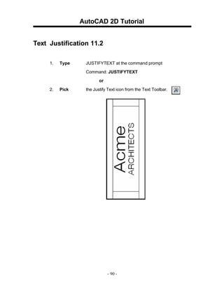 AutoCAD 2D Tutorial
Text Justification 11.2
1.

Type

JUSTIFYTEXT at the command prompt
Command: JUSTIFYTEXT
or

2.

Pick

the Justify Text icon from the Text Toolbar.

- 90 -

 