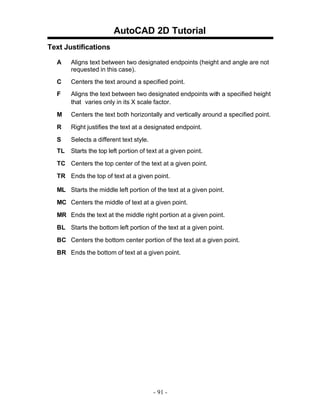 AutoCAD 2D Tutorial
Text Justifications
A

Aligns text between two designated endpoints (height and angle are not
requested in this case).

C

Centers the text around a specified point.

F

Aligns the text between two designated endpoints with a specified height
that varies only in its X scale factor.

M

Centers the text both horizontally and vertically around a specified point.

R

Right justifies the text at a designated endpoint.

S

Selects a different text style.

TL

Starts the top left portion of text at a given point.

TC Centers the top center of the text at a given point.
TR Ends the top of text at a given point.
ML Starts the middle left portion of the text at a given point.
MC Centers the middle of text at a given point.
MR Ends the text at the middle right portion at a given point.
BL Starts the bottom left portion of the text at a given point.
BC Centers the bottom center portion of the text at a given point.
BR Ends the bottom of text at a given point.

- 91 -

 
