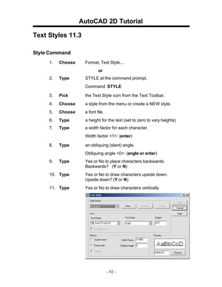 AutoCAD 2D Tutorial
Text Styles 11.3
Style Command
1.

Choose

Format, Text Style...
or

2.

Type

STYLE at the command prompt.
Command: STYLE

3.

Pick

the Text Style icon from the Text Toolbar.

4.

Choose

a style from the menu or create a NEW style.

5.

Choose

a font file.

6.

Type

a height for the text (set to zero to vary heights)

7.

Type

a width factor for each character.
Width factor <1>: (enter)

8.

Type

an obliquing (slant) angle.
Obliquing angle <0>: (angle or enter)

9.

Type

Yes or No to place characters backwards.
Backwards? (Y or N)

10. Type

Yes or No to draw characters upside down.
Upside down? (Y or N)

11. Type

Yes or No to draw characters vertically

- 92 -

 