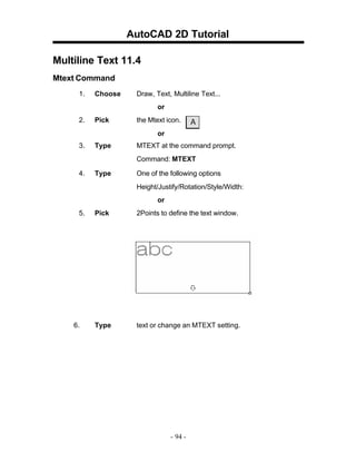 AutoCAD 2D Tutorial
Multiline Text 11.4
Mtext Command
1.

Choose

Draw, Text, Multiline Text...
or

2.

Pick

the Mtext icon.
or

3.

Type

MTEXT at the command prompt.
Command: MTEXT

4.

Type

One of the following options
Height/Justify/Rotation/Style/Width:
or

5.

6.

Pick

2Points to define the text window.

Type

text or change an MTEXT setting.

- 94 -

 