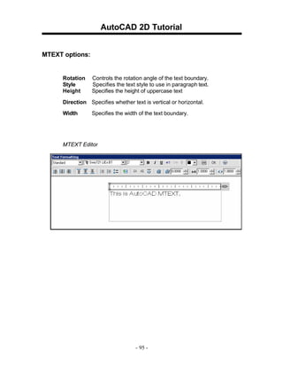 AutoCAD 2D Tutorial
MTEXT options:

Rotation
Style
Height

Controls the rotation angle of the text boundary.
Specifies the text style to use in paragraph text.
Specifies the height of uppercase text

Direction Specifies whether text is vertical or horizontal.
Width

Specifies the width of the text boundary.

MTEXT Editor

- 95 -

 