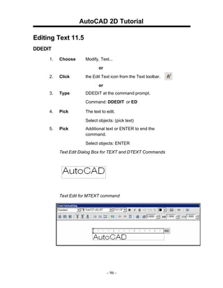 AutoCAD 2D Tutorial
Editing Text 11.5
DDEDIT
1.

Choose

Modify, Text...
or

2.

Click

the Edit Text icon from the Text toolbar.
or

3.

Type

DDEDIT at the command prompt.
Command: DDEDIT or ED

4.

Pick

The text to edit.
Select objects: (pick text)

5.

Pick

Additional text or ENTER to end the
command.
Select objects: ENTER

Text Edit Dialog Box for TEXT and DTEXT Commands

Text Edit for MTEXT command

- 96 -

 