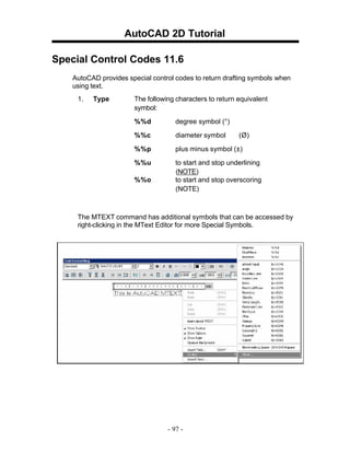 AutoCAD 2D Tutorial
Special Control Codes 11.6
AutoCAD provides special control codes to return drafting symbols when
using text.
1.

Type

The following characters to return equivalent
symbol:
%%d

degree symbol (°)

%%c

diameter symbol

%%p

plus minus symbol (±)

%%u

to start and stop underlining
(NOTE)
to start and stop overscoring
(NOTE)

%%o

(Ø)

The MTEXT command has additional symbols that can be accessed by
right-clicking in the MText Editor for more Special Symbols.

- 97 -

 