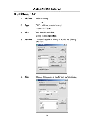AutoCAD 2D Tutorial
Spell Check 11.7
1.

Choose

Tools, Spelling
or

2.

Type

SPELL at the command prompt.
Command: SPELL

3.

Pick

The text to spell check.
Select objects: (pick text)

4.

Choose

Change or Ignore to modify or accept the spelling
of a word.

5.

Pick

Change Dictionaries to create your own dictionary.

- 98 -

 