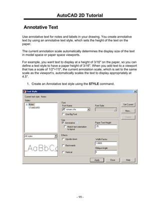 AutoCAD 2D Tutorial
Annotative Text
Use annotative text for notes and labels in your drawing. You create annotative
text by using an annotative text style, which sets the height of the text on the
paper.
The current annotation scale automatically determines the display size of the text
in model space or paper space viewports.
For example, you want text to display at a height of 3/16" on the paper, so you can
define a text style to have a paper height of 3/16". When you add text to a viewport
that has a scale of 1/2"=1'0", the current annotation scale, which is set to the same
scale as the viewport’s, automatically scales the text to display appropriately at
4.5".
1. Create an Annotative text style using the STYLE command.

- 99 -

 