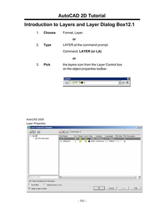 AutoCAD 2D Tutorial
Introduction to Layers and Layer Dialog Box12.1
1. Choose Format, Layer.
or
2. Type LAYER at the command prompt.
Command: LAYER (or LA)
or
3. Pick the layers icon from the Layer Control box
on the object properties toolbar.
AutoCAD 2005
Layer Properties
- 101 -
 
