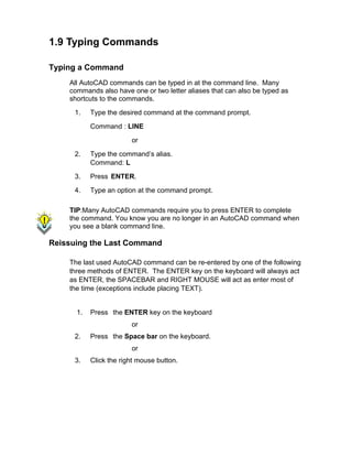 1.9 Typing Commands
Typing a Command
All AutoCAD commands can be typed in at the command line. Many
commands also have one or two letter aliases that can also be typed as
shortcuts to the commands.
1. Type the desired command at the command prompt.
Command : LINE
or
2. Type the command’s alias.
Command: L
3. Press ENTER.
4. Type an option at the command prompt.
TIP:Many AutoCAD commands require you to press ENTER to complete
the command. You know you are no longer in an AutoCAD command when
you see a blank command line.
Reissuing the Last Command
The last used AutoCAD command can be re-entered by one of the following
three methods of ENTER. The ENTER key on the keyboard will always act
as ENTER, the SPACEBAR and RIGHT MOUSE will act as enter most of
the time (exceptions include placing TEXT).
1. Press the ENTER key on the keyboard
or
2. Press the Space bar on the keyboard.
or
3. Click the right mouse button.
 