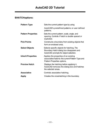 AutoCAD 2D Tutorial
BHATCHoptions:
Pattern Type Sets the current pattern type by using
AutoCAD's predefined patterns or user defined
patterns.
Pattern Properties Sets the current pattern, scale, angle, and
spacing. Controls if hatch is double spaced or
exploded.
Pick Points Constructs a boundary from existing objects that
form an enclosed area.
Select Objects Selects specific objects for hatching. The
Boundary Hatch dialog box disappears and
AutoCAD prompts for object selection.
Inherit Properties Applies the properties of an existing
associative hatchto the current Pattern Type and
Pattern Properties options.
Preview Hatch Displays the hatching before applying it.
AutoCAD removes the dialog box and hatches
the selected areas.
Associative Controls associative hatching.
Apply Creates the crosshatching in the boundary.
- 153 -
 