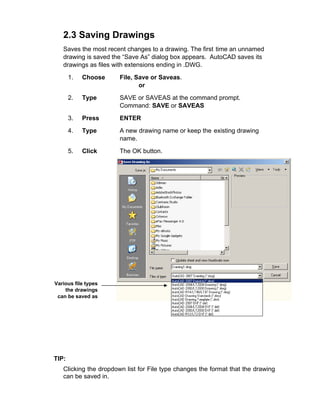 2.3 Saving Drawings
Saves the most recent changes to a drawing. The first time an unnamed
drawing is saved the “Save As” dialog box appears. AutoCAD saves its
drawings as files with extensions ending in .DWG.
1. Choose File, Save or Saveas.
or
2. Type SAVE or SAVEAS at the command prompt.
Command: SAVE or SAVEAS
3. Press ENTER
4. Type A new drawing name or keep the existing drawing
name.
5. Click The OK button.
Various file types
the drawings
can be saved as
TIP:
Clicking the dropdown list for File type changes the format that the drawing
can be saved in.
 