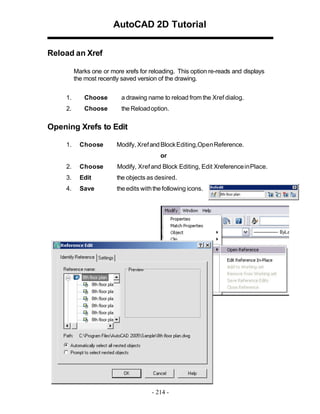 AutoCAD 2D Tutorial
Reload an Xref
Marks one or more xrefs for reloading. This option re-reads and displays
the most recently saved version of the drawing.
1. Choose a drawing name to reload from the Xref dialog.
2. Choose the Reloadoption.
Opening Xrefs to Edit
1. Choose Modify, XrefandBlockEditing,OpenReference.
or
2. Choose Modify, Xrefand Block Editing, Edit XreferenceinPlace.
3. Edit the objects as desired.
4. Save the edits withthe following icons.
- 214 -
 