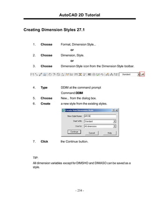 AutoCAD 2D Tutorial
Creating Dimension Styles 27.1
1. Choose Format, Dimension Style...
or
2. Choose Dimension, Style.
or
3. Choose Dimension Style icon from the Dimension Style toolbar.
4. Type DDIM at the command prompt
Command:DDIM
5. Choose New... from the dialog box.
6. Create a new style from the existing styles.
7. Click the Continue button.
TIP:
All dimension variables except for DIMSHO and DIMASO canbe saved as a
style.
- 234 -
 