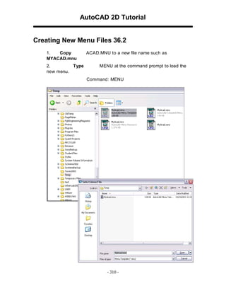 AutoCAD 2D Tutorial
Creating New Menu Files 36.2
1. Copy ACAD.MNU to a new file name such as
MYACAD.mnu
2. Type MENU at the command prompt to load the
new menu.
Command: MENU
- 310 -
 