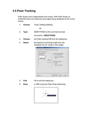 3.5 Polar Tracking
Polar Snaps work independently from snaps. With Polar Snaps on,
AutoCAD shows the distances and angles being displayed as the cursor
moves.
1. Choose Tools, Drafting Settings
or
2. Type DDSETTINGS at the command prompt.
Command : DDESTTINGS
3. Choose the Polar trackingTAB from the dialog box.
4. Select the desired incremental angle from the
dropdown list (or create a new angle).
5. Pick OK to exit the dialog box.
6. Draw a LINE using the Polar Snap references.
 