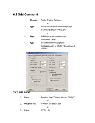 6.2 Grid Command
1. Choose Tools, Drafting Settings...
or
2. Type DSETTINGS at the command prompt.
Command : DSETTINGS (DS)
or
3. Type GRID at the command prompt.
Command: GRID
4. Type One of the following options:
Grid spacing(X) or ON/OFF/Snap/Aspect
<0000>:
Turn Grid On/Off
1. Press Function Key F7 to turn the grid ON/OFF.
or
2. Double Click GRID on the Status Bar.
or
3. Press CTRL + G.
 