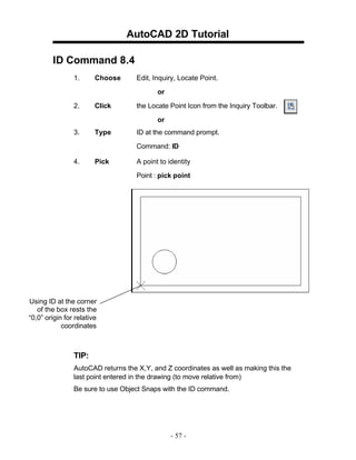 AutoCAD 2D Tutorial
ID Command 8.4
1. Choose Edit, Inquiry, Locate Point.
or
2. Click the Locate Point Icon from the Inquiry Toolbar.
or
3. Type ID at the command prompt.
Command: ID
4. Pick A point to identity
Point : pick point
Using ID at the corner
of the box rests the
“0,0” origin for relative
coordinates
TIP:
AutoCAD returns the X,Y, and Z coordinates as well as making this the
last point entered in the drawing (to move relative from)
Be sure to use Object Snaps with the ID command.
- 57 -
 