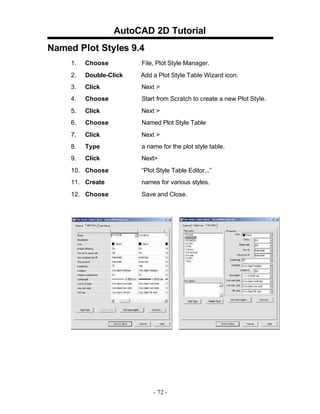 AutoCAD 2D Tutorial
Named Plot Styles 9.4
1. Choose File, Plot Style Manager.
2. Double-Click Add a Plot Style Table Wizard icon.
3. Click Next >
4. Choose Start from Scratch to create a new Plot Style.
5. Click Next >
6. Choose Named Plot Style Table
7. Click Next >
8. Type a name for the plot style table.
9. Click Next>
10. Choose “Plot Style Table Editor...”
11. Create names for various styles.
12. Choose Save and Close.
- 72 -
 