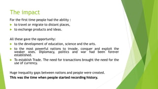 The impact
For the first time people had the ability :
 to travel or migrate to distant places,
 to exchange products and ideas.
All these gave the opportunity:
 to the development of education, science and the arts.
 to the most powerful nations to invade, conquer and exploit the
weaker ones. Diplomacy, politics and war had been forever
established.
 To establish Trade. The need for transactions brought the need for the
use of currency.
Huge inequality gaps between nations and people were created.
This was the time when people started recording history.
 