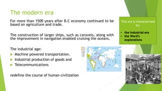The modern era
For more than 1500 years after B.C economy continued to be
based on agriculture and trade.
The construction of larger ships, such as caravels, along with
the improvement in navigation enabled cruising the oceans.
The industrial age:
 Machine powered transportation.
 Industrial production of goods and
 Telecommunications
redefine the course of human civilization
This era is characterized
by:
• the Industrial era
• the Word’s
explorations
 