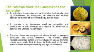 The Portolan chart,the Compass and the
Astrolabe
 An astrolabe is an elaborate inclinometer, historically used
by astronomers and navigators, to measure the inclined
position in the sky of a celestial body, day or night.
 A compass is an instrument used for navigation and
orientation, it was invented as a device for divination as
early as the Chinese Han Dynasty.
 Portolan charts are navigational charts based on compass
directions and actual distances. The earliest dated
navigational maps extant were produced in Genoa. Portolan
charts were made first in Italy, in Spain and in Portugal.
Their use was widespread during the Age of Discovery.
 