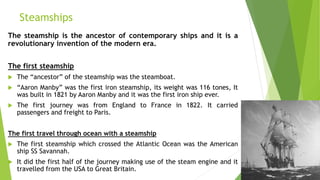 Steamships
The steamship is the ancestor of contemporary ships and it is a
revolutionary invention of the modern era.
The first steamship
 The “ancestor” of the steamship was the steamboat.
 “Aaron Manby” was the first iron steamship, its weight was 116 tones, It
was built in 1821 by Aaron Manby and it was the first iron ship ever.
 The first journey was from England to France in 1822. It carried
passengers and freight to Paris.
The first travel through ocean with a steamship
 The first steamship which crossed the Atlantic Ocean was the American
ship SS Savannah.
 It did the first half of the journey making use of the steam engine and it
travelled from the USA to Great Britain.
 