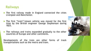 Railways
 The first railway made in England connected the cities
Liverpool and Manchester.
 The first “train”/steam vehicle was moved for the first
time by the British engineer George Stephenson during
1825.
 The railways and trains expanded gradually to the other
countries of Europe and other continents.
Developments of the train are other forms of track
transportations such as the metro and tram.
 
