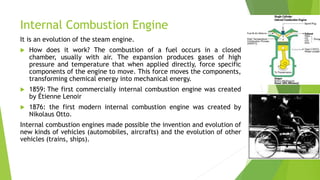 Internal Combustion Engine
It is an evolution of the steam engine.
 How does it work? The combustion of a fuel occurs in a closed
chamber, usually with air. The expansion produces gases of high
pressure and temperature that when applied directly, force specific
components of the engine to move. This force moves the components,
transforming chemical energy into mechanical energy.
 1859: The first commercially internal combustion engine was created
by Étienne Lenoir
 1876: the first modern internal combustion engine was created by
Nikolaus Otto.
Internal combustion engines made possible the invention and evolution of
new kinds of vehicles (automobiles, aircrafts) and the evolution of other
vehicles (trains, ships).
 