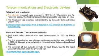 Telecommunications and Electronic devises
Telegraph and telephone:
The electric telegraph was invented in 1837 by C. Wheatstone and W.
Fothergill Cooke. The first transatlantic telegraph cable was made on 1866.
The Telephone was invented, independently, by Alexander Bell and Elisha
Gray in 1876.
Communication was possible from a distance in real time for the first time in
human history.
Electronic Devices: The Radio and television
Small-scale radio communication was demonstrated in 1893 by Nikola
Tesla.
The first apparatus for long distance radio communication was established
in 1901, G. Marconi achieved wireless communication between Canada and
England..
The invention of the cathode ray tube by Karl Braun, lead to the rapid
spread of television after the 2nd world war.
The Information age had just begun.
 