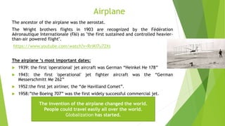 Airplane
The ancestor of the airplane was the aerostat.
The Wright brothers flights in 1903 are recognized by the Fédération
Aéronautique Internationale (FAI) as "the first sustained and controlled heavier-
than-air powered flight".
https://www.youtube.com/watch?v=RriKI7u72Xs
The airplane ‘s most important dates:
 1939: the first 'operational' jet aircraft was German “Heinkel He 178”
 1943: the first 'operational' jet fighter aircraft was the “German
Messerschmitt Me 262”
 1952:the first jet airliner, the “de Havilland Comet”.
 1958:”the Boeing 707” was the first widely successful commercial jet.
The invention of the airplane changed the world.
People could travel easily all over the world.
Globalization has started.
 