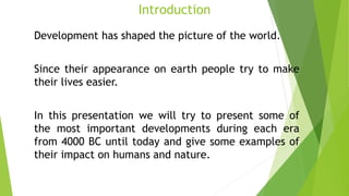 Introduction
Development has shaped the picture of the world.
Since their appearance on earth people try to make
their lives easier.
In this presentation we will try to present some of
the most important developments during each era
from 4000 BC until today and give some examples of
their impact on humans and nature.
 