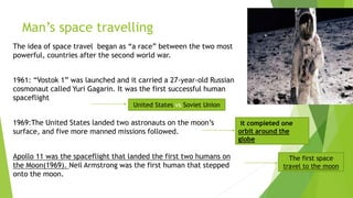 Man’s space travelling
The idea of space travel began as “a race” between the two most
powerful, countries after the second world war.
1961: “Vostok 1” was launched and it carried a 27-year-old Russian
cosmonaut called Yuri Gagarin. It was the first successful human
spaceflight
1969:The United States landed two astronauts on the moon’s
surface, and five more manned missions followed.
Apollo 11 was the spaceflight that landed the first two humans on
the Moon(1969). Neil Armstrong was the first human that stepped
onto the moon.
United States vs Soviet Union
it completed one
orbit around the
globe
The first space
travel to the moon
 