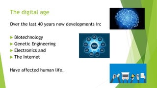 The digital age
Over the last 40 years new developments in:
 Biotechnology
 Genetic Engineering
 Electronics and
 The Internet
Have affected human life.
 