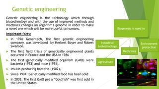 Genetic engineering
Genetic engineering is the technology which through
biotechnology and with the use of improved methods and
machines changes an organism's genome in order to make
a novel one which will be more useful to humans.
Important facts:
 In 1976 Genentech, the first genetic engineering
company, was developed by Herbert Boyer and Robert
Swanson.
 The first field trials of genetically engineered plants
occurred in France and the USA in 1986
 The first genetically modified organism (GMO) were
bacteria (1973) and mice (1974).
 Insulin-producing bacteria (1982).
 Since 1994: Genetically modified food has been sold
 In 2003: The first GMO pet a “Goldfish” was first sold in
the United States.
Biogenetic is used in
Agriculture
Medicines
Environment
protection
Industrial
biotechnology
 