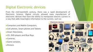 Digital Electronic devices
From the mid-twentieth century, there was a rapid development of
Electronic Science. Digital circuits allowed mass manufacture of
electronic devices that have the ability to manipulate electric current in
a way that adds meaningful information to the current, such as:
Computers and Mobile Computers,
Cell phones, Smart phones and Tablets
Smart Televisions,
CD, DVD players and Blue Rays
Cameras,
Game consoles,
Printers
 