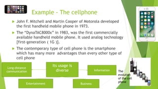 Example - The cellphone
 John F. Mitchell and Martin Cooper of Motorola developed
the first handheld mobile phone in 1973.
 The “DynaTAC8000x” in 1983, was the first commercially
available handheld mobile phone. It used analog technology
[first-generation ( 1G )].
 The contemporary type of cell phone is the smartphone
which has many more advantages than every other type of
cell phone
The
evolution
of the cell
phone
Its usage is
diverse
Long-distance
communication Information
BusinessEntertainment
 