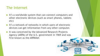 The Internet
 It’s a worldwide system that can connect computers and
other electronic devices (such as smart phones, tablets
etc)
 It’s a network of networks in which users of electronic
devices can get information from any other computer.
 It was conceived by the Advanced Research Projects
Agency (ARPA) of the U.S. government in 1969 and was
first known as the ARPANet
 