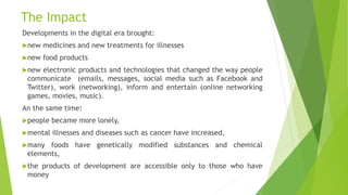 The Impact
Developments in the digital era brought:
new medicines and new treatments for illnesses
new food products
new electronic products and technologies that changed the way people
communicate (emails, messages, social media such as Facebook and
Twitter), work (networking), inform and entertain (online networking
games, movies, music).
An the same time:
people became more lonely,
mental illnesses and diseases such as cancer have increased,
many foods have genetically modified substances and chemical
elements,
the products of development are accessible only to those who have
money
 