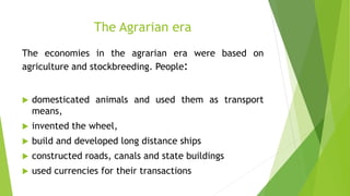 The Agrarian era
The economies in the agrarian era were based on
agriculture and stockbreeding. People:
 domesticated animals and used them as transport
means,
 invented the wheel,
 build and developed long distance ships
 constructed roads, canals and state buildings
 used currencies for their transactions
 