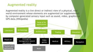 Augmented reality
Augmented reality is a live direct or indirect view of a physical, real-
world environment whose elements are augmented (or supplemented)
by computer-generated sensory input such as sound, video, graphics or
GPS data.(Wikipedia)
Some of Its
applications
Literature Archaeology
Architecture Trading Education
Video
games Medical Military
Visual art Emergency
management/search
and rescue
Navigation
Tourism and
sightseeing Music
 